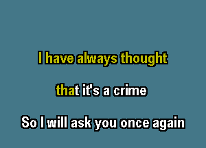 I have always thought

that ifs a crime

80 I will ask you once again