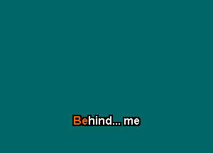 Behind... me