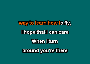 way to learn how to fly,

I hope that I can care
When I turn

around you're there