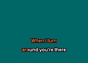 When lturn

around you're there