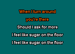 When I turn around
you're there

Should I ask for more

I feel like sugar on the floor

I feel like sugar on the floor