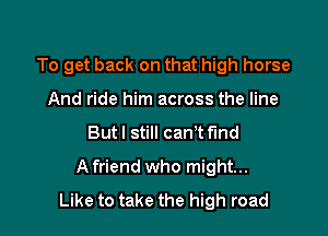 To get back on that high horse
And ride him across the line

But I still cant find

Afriend who might...
Like to take the high road