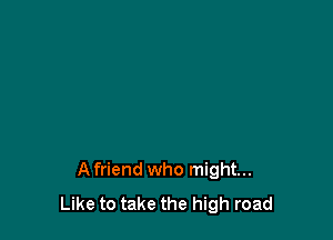 Afriend who might...
Like to take the high road