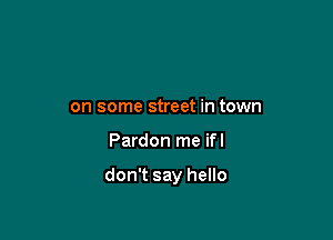 on some street in town

Pardon me ifl

don't say hello