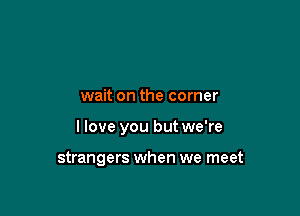 wait on the corner

I love you but we're

strangers when we meet