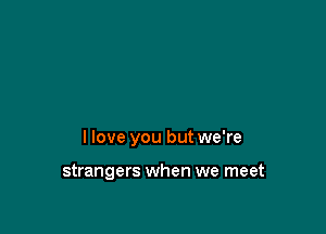 I love you but we're

strangers when we meet