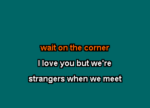 wait on the corner

I love you but we're

strangers when we meet