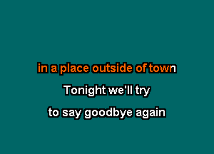 in a place outside oftown

Tonight we'll try

to say goodbye again