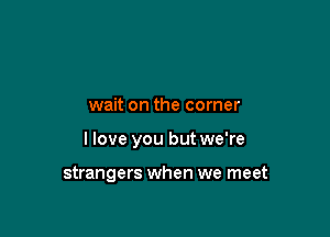 wait on the corner

I love you but we're

strangers when we meet