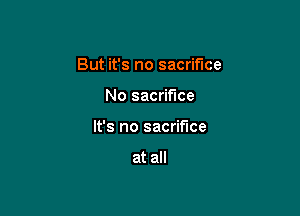 But it's no sacrifice

No sacrifice
It's no sacrifice

at all