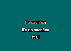 No sacrifice

It's no sacrifice

at all