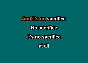 And it's no sacrifice

No sacrifice
It's no sacrifice

at all