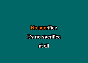 No sacrifice

It's no sacrifice

at all