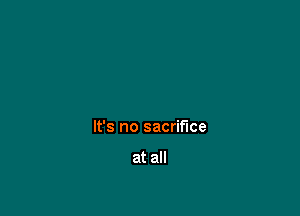 It's no sacrifice

at all