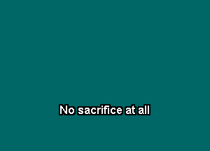 No sacrifice at all