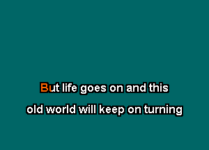 But life goes on and this

old world will keep on turning