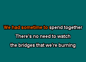 We had sometime to spend together

There's no need to watch

the bridges that we're burning