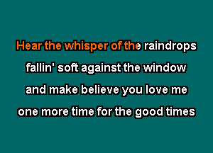 Hear the whisper of the raindrops
fallin' soft against the window
and make believe you love me

one more time for the good times