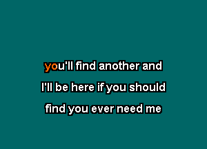 you'll find another and

I'll be here ifyou should

find you ever need me