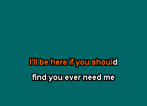 I'll be here ifyou should

find you ever need me