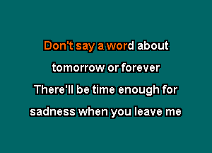 Don't say a word about
tomorrow or forever

There'll be time enough for

sadness when you leave me