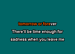 tomorrow or forever

There'll be time enough for

sadness when you leave me