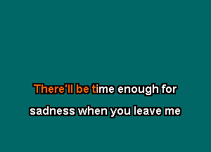 There'll be time enough for

sadness when you leave me