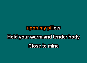 upon my pillow

Hold your warm and tender body

Close to mine