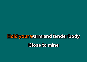 Hold your warm and tender body

Close to mine