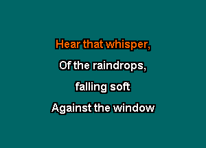 Hear that whisper,

0fthe raindrops,
falling soft

Against the window