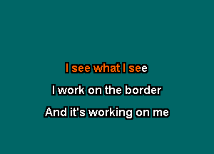 I see whatl see

Iwork on the border

And it's working on me