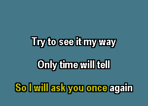 Try to see it my way

Only time will tell

So I will ask you once again