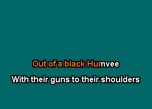 Out ofa black Humvee

With their guns to their shoulders