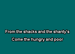 From the shacks and the shanty's

Come the hungry and poor