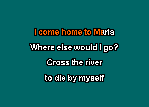 lcome home to Maria

Where else would I go?

Cross the river

to die by myself