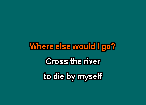 Where else would I go?

Cross the river

to die by myself