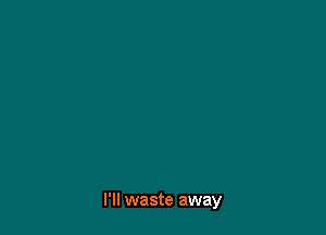 I'll waste away