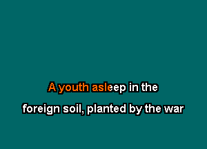 A youth asleep in the

foreign soil, planted by the war