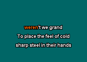 weren't we grand

To place the feel of cold

sharp steel in their hands