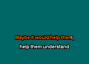 Maybe it would help them,

help them understand