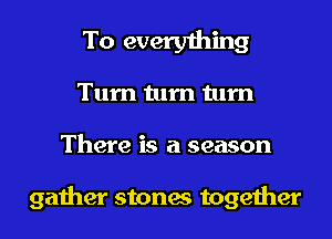 To everything
Turn turn turn

There is a season

gather stones together