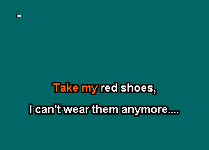 Take my red shoes,

I can't wear them anymore...