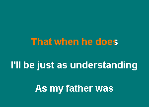 That when he does

I'll be just as understanding

As my father was
