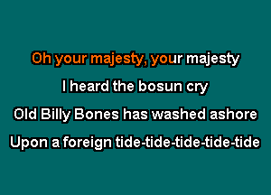 0h your majesty, your majesty
I heard the bosun cry
Old Billy Bones has washed ashore

Upon a foreign tide-tide-tide-tide-tide