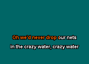 0h we'd never drop our nets

in the crazy water, crazy water