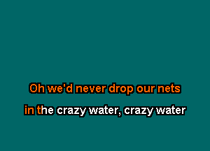 0h we'd never drop our nets

in the crazy water, crazy water