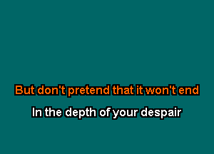 But don't pretend that it won't end

In the depth ofyour despair