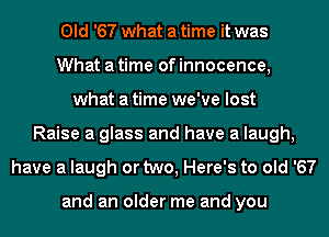 Old '67 what a time it was
What a time of innocence,
what a time we've lost
Raise a glass and have a laugh,
have a laugh or two, Here's to old '67

and an older me and you