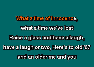 What a time of innocence,
what a time we've lost
Raise a glass and have a laugh,
have a laugh or two, Here's to old '67

and an older me and you