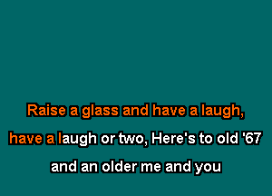 Raise a glass and have a laugh,

have a laugh or two, Here's to old '67

and an older me and you